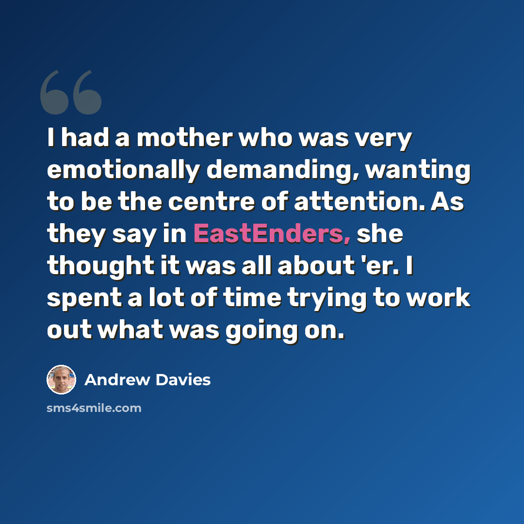 “I had a mother who was very emotionally demanding, wanting to be the centre of attention. As they say in EastEnders, she thought it was all about 'er. I spent a lot of time trying to work out what was going on.” quote by Andrew Davies