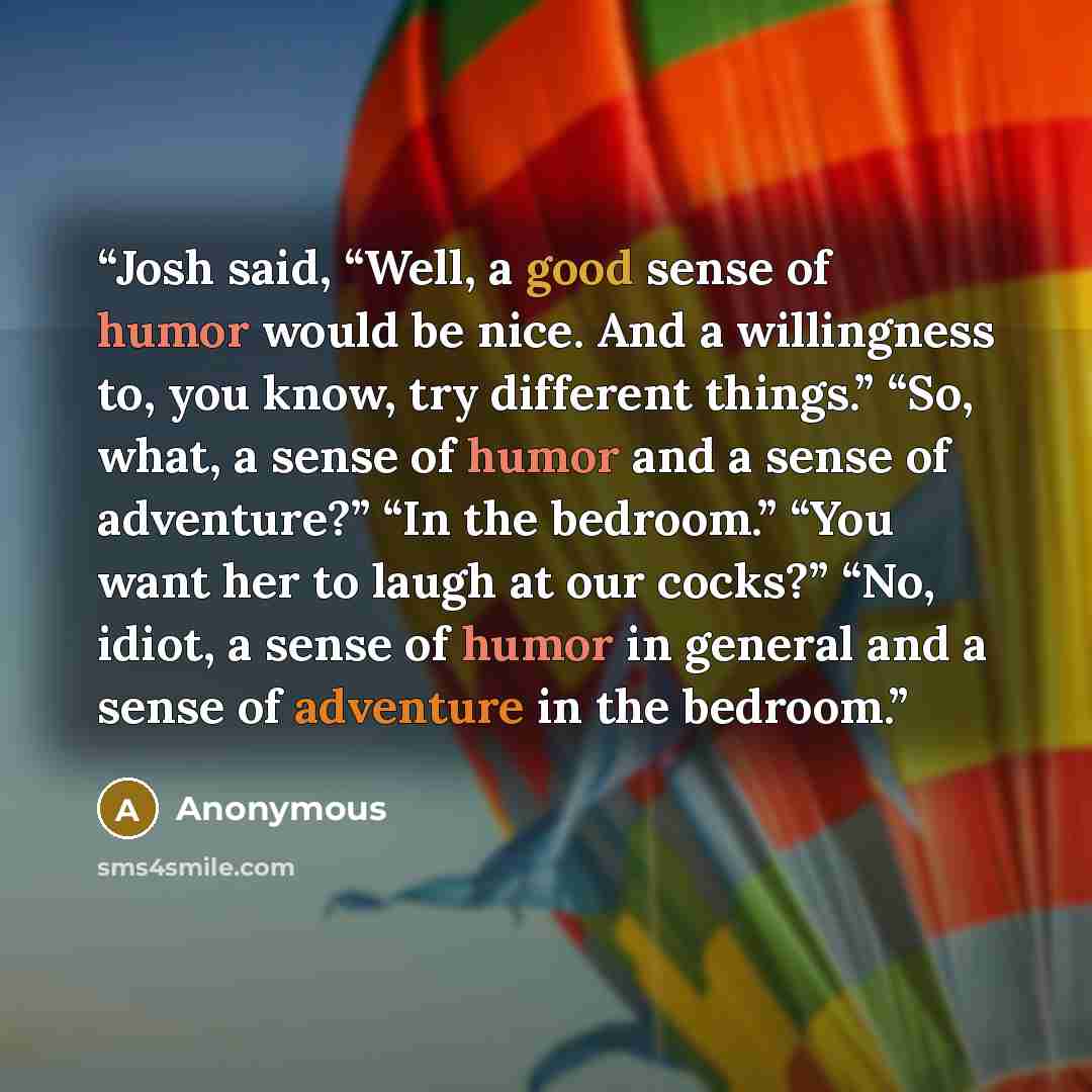 “Josh said, “Well, a good sense of humor would be nice. And a willingness to, you know, try different things.” “So, what, a sense of humor and a sense of adventure?” “In the bedroom.” “You want her to laugh at our cocks?” “No, idiot, a sense of humor in general and a sense of adventure in the…” quote by Anonymous