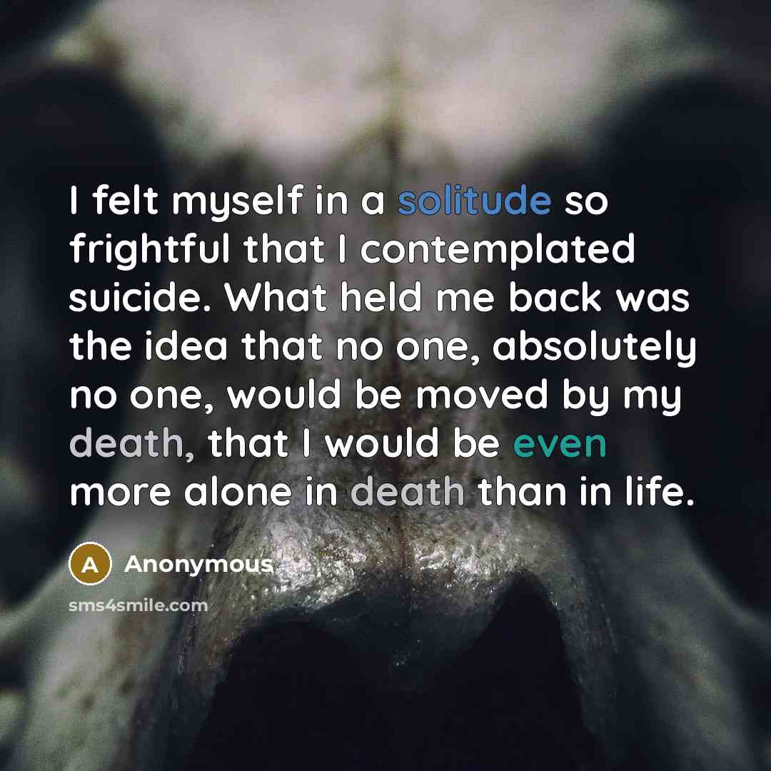 “I felt myself in a solitude so frightful that I contemplated suicide. What held me back was the idea that no one, absolutely no one, would be moved by my death, that I would be even more alone in death than in life.” quote by Anonymous