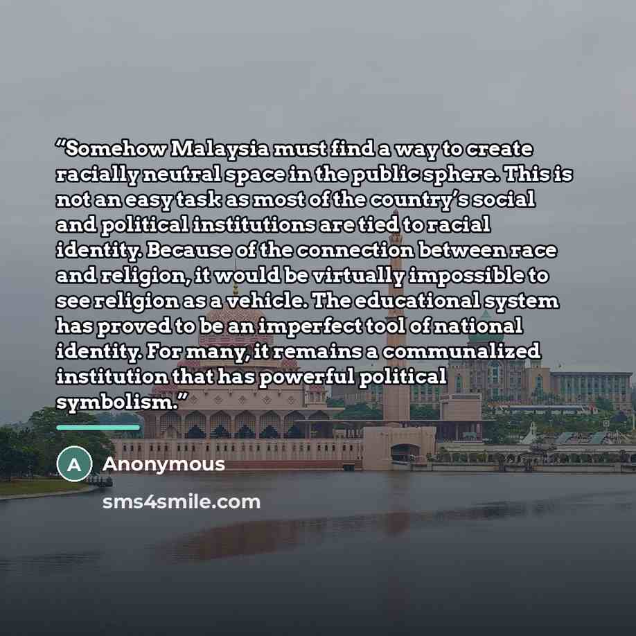 “Somehow Malaysia must find a way to create racially neutral space in the public sphere. This is not an easy task as most of the country’s social and political institutions are tied to racial identity. Because of the connection between race and religion, it would be virtually impossible to see…” quote by Anonymous