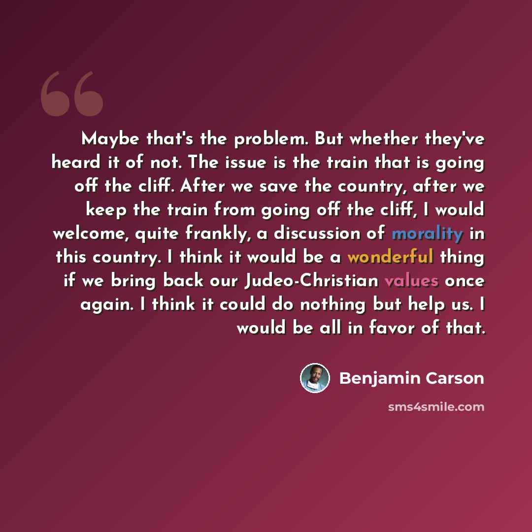 “Maybe that's the problem. But whether they've heard it of not. The issue is the train that is going off the cliff. After we save the country, after we keep the train from going off the cliff, I would welcome, quite frankly, a discussion of morality in this country. I think it would be a wonderful…” quote by Benjamin Carson