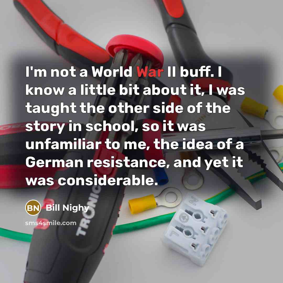 “I'm not a World War II buff. I know a little bit about it, I was taught the other side of the story in school, so it was unfamiliar to me, the idea of a German resistance, and yet it was considerable.” quote by Bill Nighy
