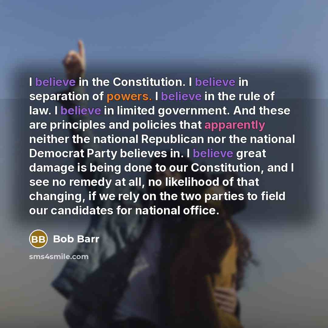 “I believe in the Constitution. I believe in separation of powers. I believe in the rule of law. I believe in limited government. And these are principles and policies that apparently neither the national Republican nor the national Democrat Party believes in. I believe great damage is being done…” quote by Bob Barr