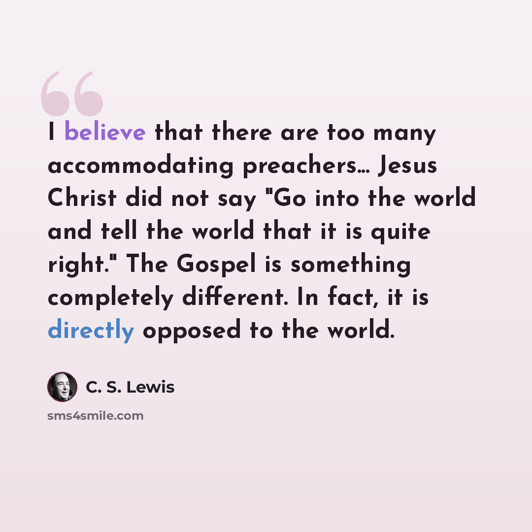 “I believe that there are too many accommodating preachers... Jesus Christ did not say "Go into the world and tell the world that it is quite right." The Gospel is something completely different. In fact, it is directly opposed to the world.” quote by C. S. Lewis