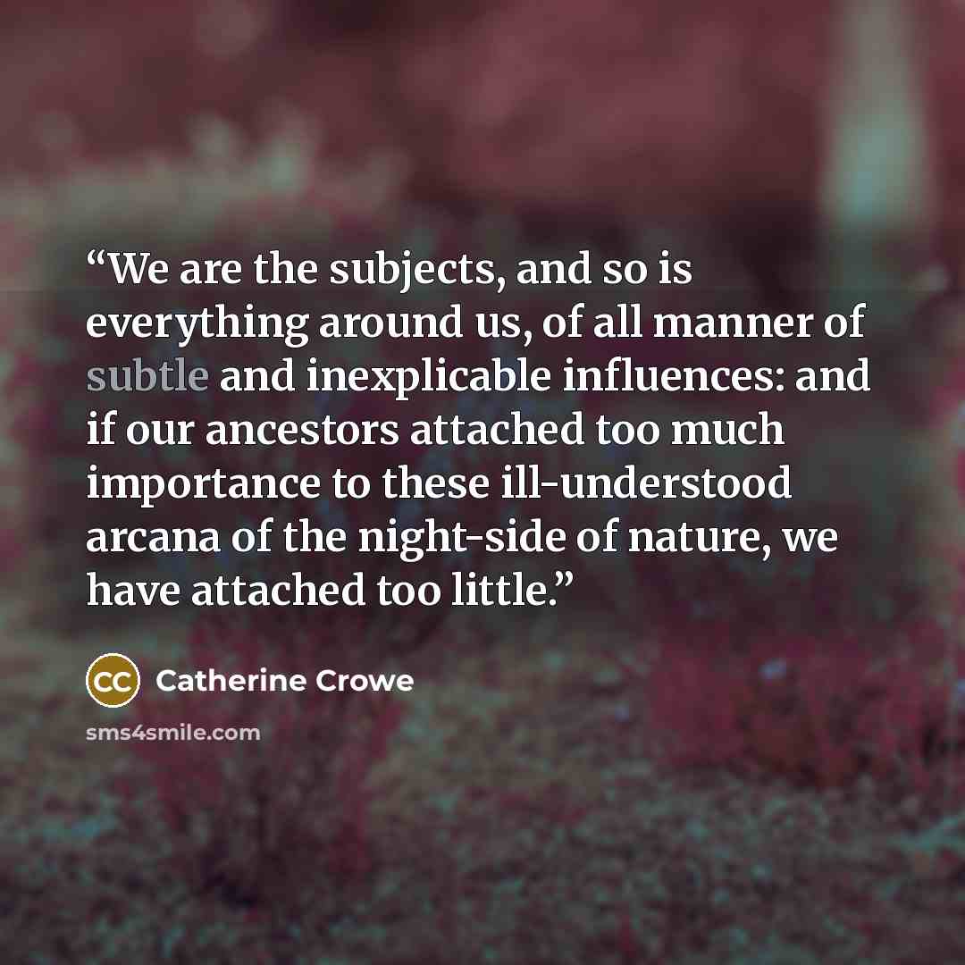 “We are the subjects, and so is everything around us, of all manner of subtle and inexplicable influences: and if our ancestors attached too much importance to these ill-understood arcana of the night-side of nature, we have attached too little.” quote by Catherine Crowe