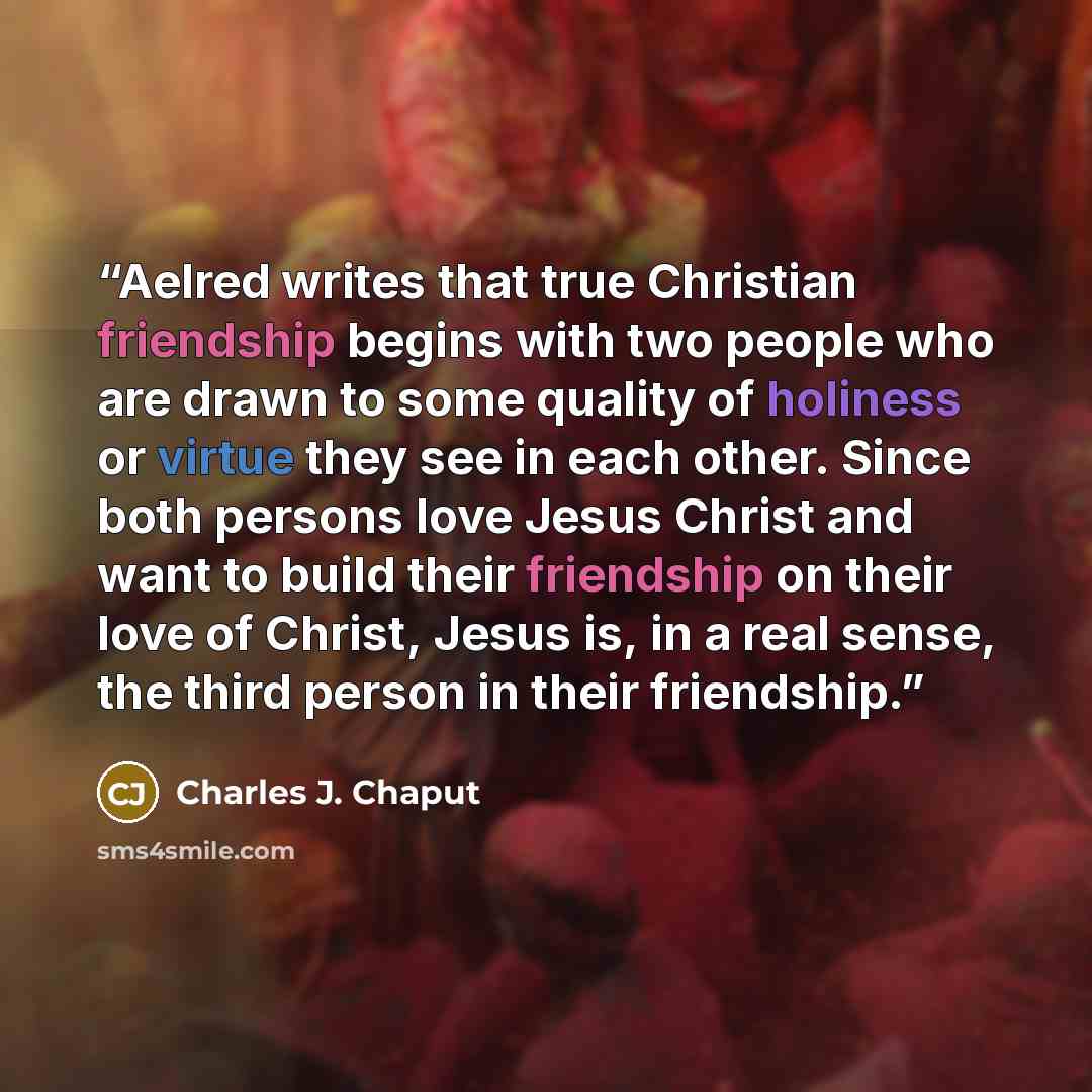 “Aelred writes that true Christian friendship begins with two people who are drawn to some quality of holiness or virtue they see in each other. Since both persons love Jesus Christ and want to build their friendship on their love of Christ, Jesus is, in a real sense, the third person in their…” quote by Charles J. Chaput