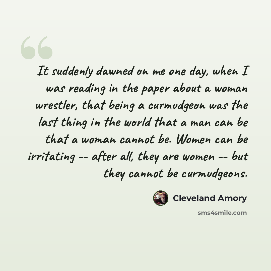 “It suddenly dawned on me one day, when I was reading in the paper about a woman wrestler, that being a curmudgeon was the last thing in the world that a man can be that a woman cannot be. Women can be irritating -- after all, they are women -- but they cannot be curmudgeons.” quote by Cleveland Amory