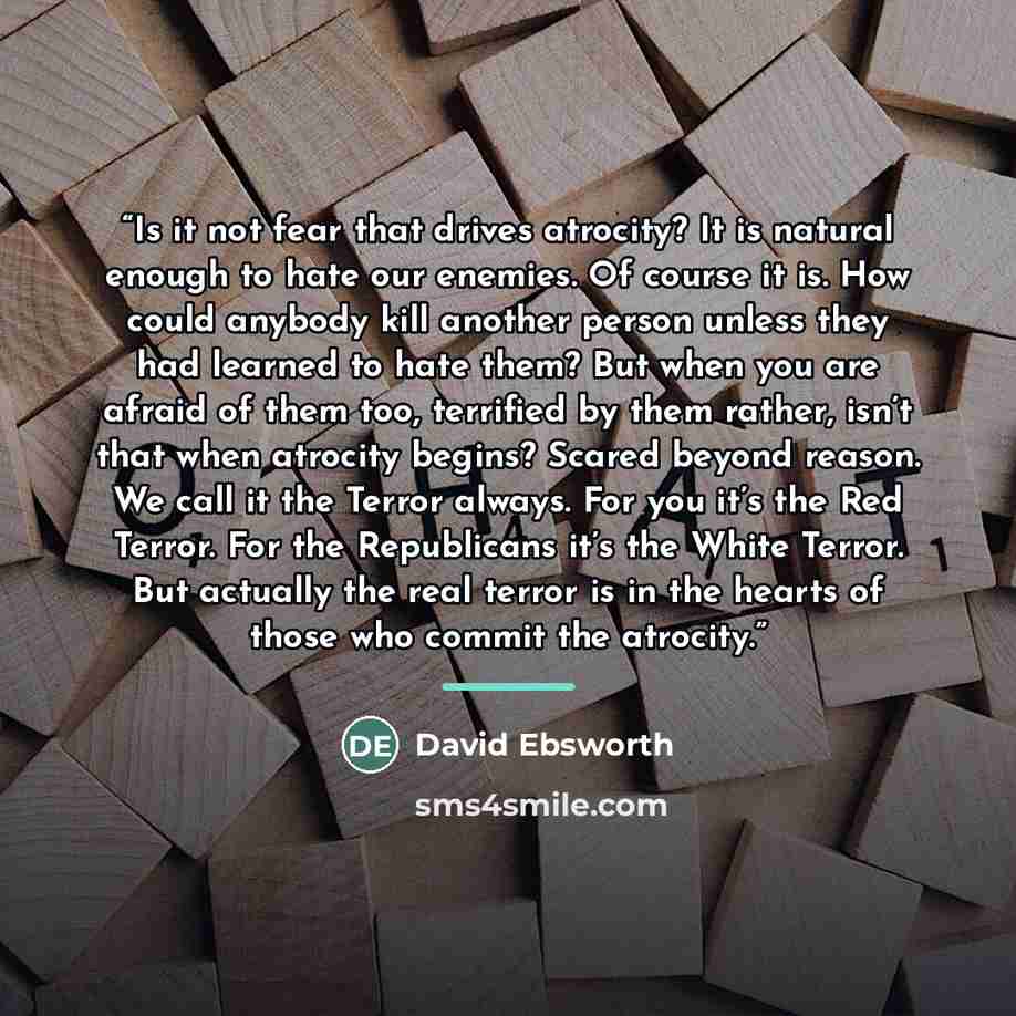 “Is it not fear that drives atrocity? It is natural enough to hate our enemies. Of course it is. How could anybody kill another person unless they had learned to hate them? But when you are afraid of them too, terrified by them rather, isn’t that when atrocity begins? Scared beyond reason. We call…” quote by David Ebsworth