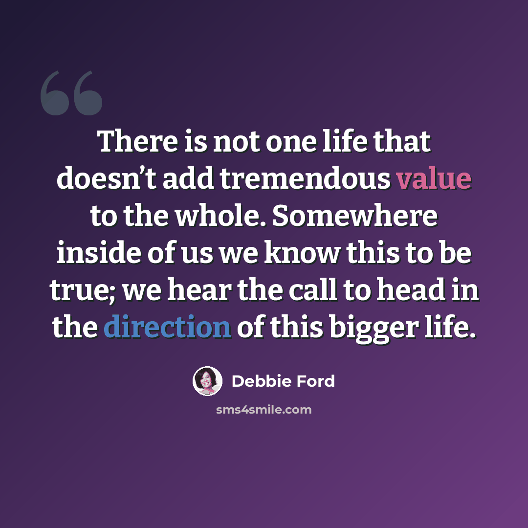 “There is not one life that doesn’t add tremendous value to the whole. Somewhere inside of us we know this to be true; we hear the call to head in the direction of this bigger life.” quote by Debbie Ford