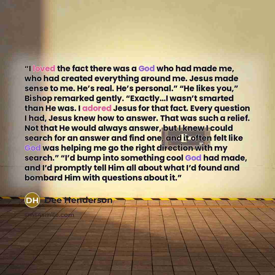 “I loved the fact there was a God who had made me, who had created everything around me. Jesus made sense to me. He’s real. He’s personal.” “He likes you,” Bishop remarked gently. “Exactly…I wasn’t smarted than He was. I adored Jesus for that fact. Every question I had, Jesus knew how to answer…” quote by Dee Henderson