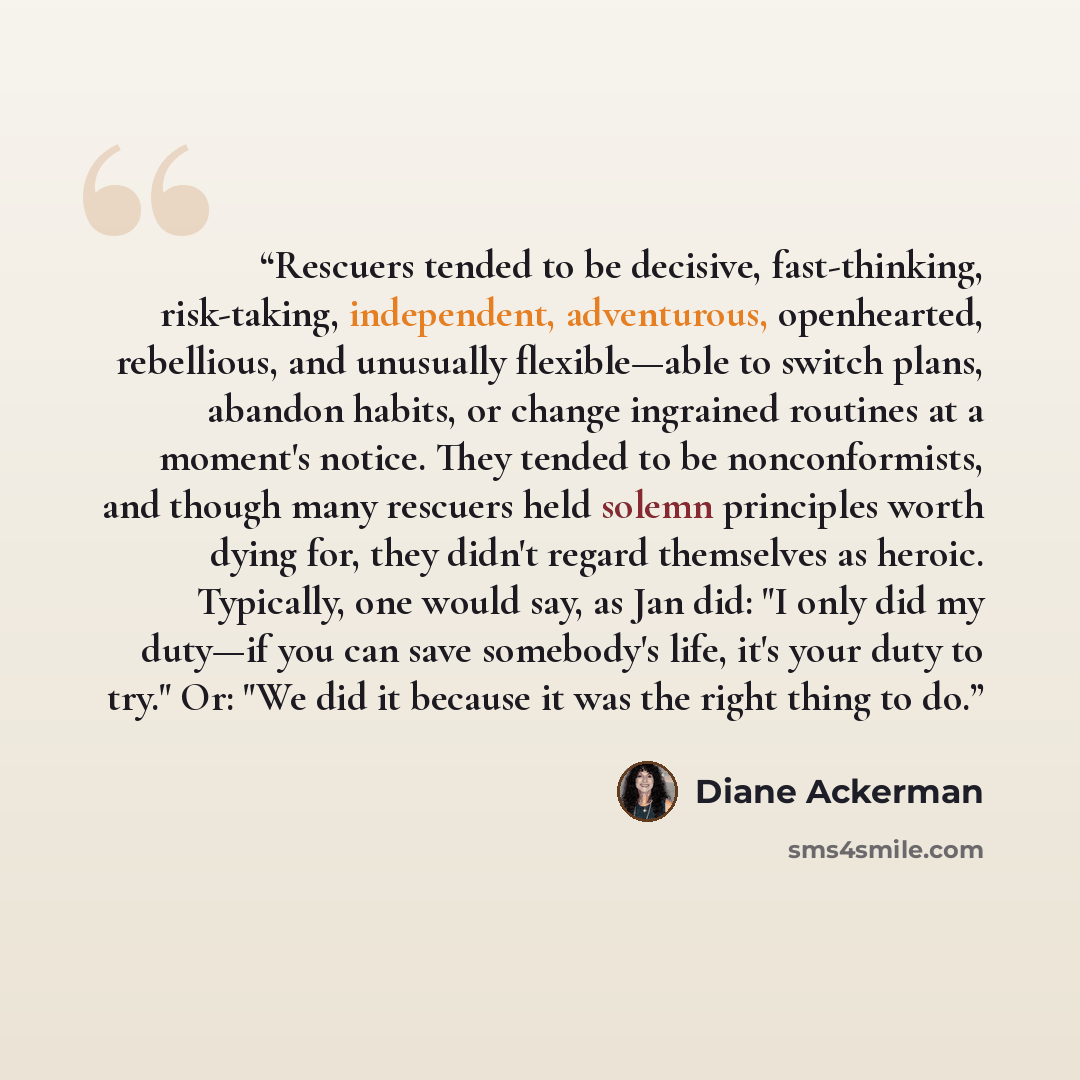 “Rescuers tended to be decisive, fast-thinking, risk-taking, independent, adventurous, openhearted, rebellious, and unusually flexible—able to switch plans, abandon habits, or change ingrained routines at a moment's notice. They tended to be nonconformists, and though many rescuers held solemn…” quote by Diane Ackerman