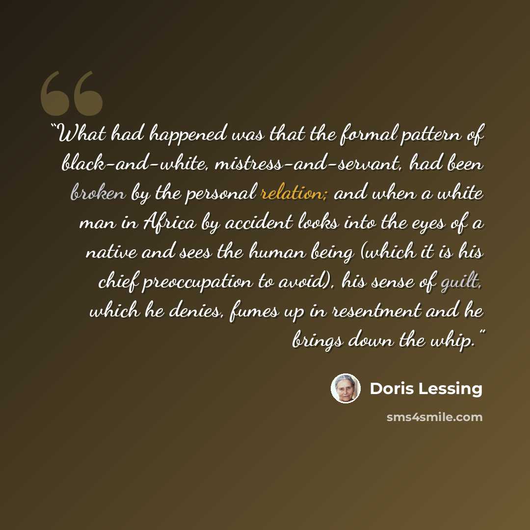 “What had happened was that the formal pattern of black-and-white, mistress-and-servant, had been broken by the personal relation; and when a white man in Africa by accident looks into the eyes of a native and sees the human being (which it is his chief preoccupation to avoid), his sense of guilt…” quote by Doris Lessing
