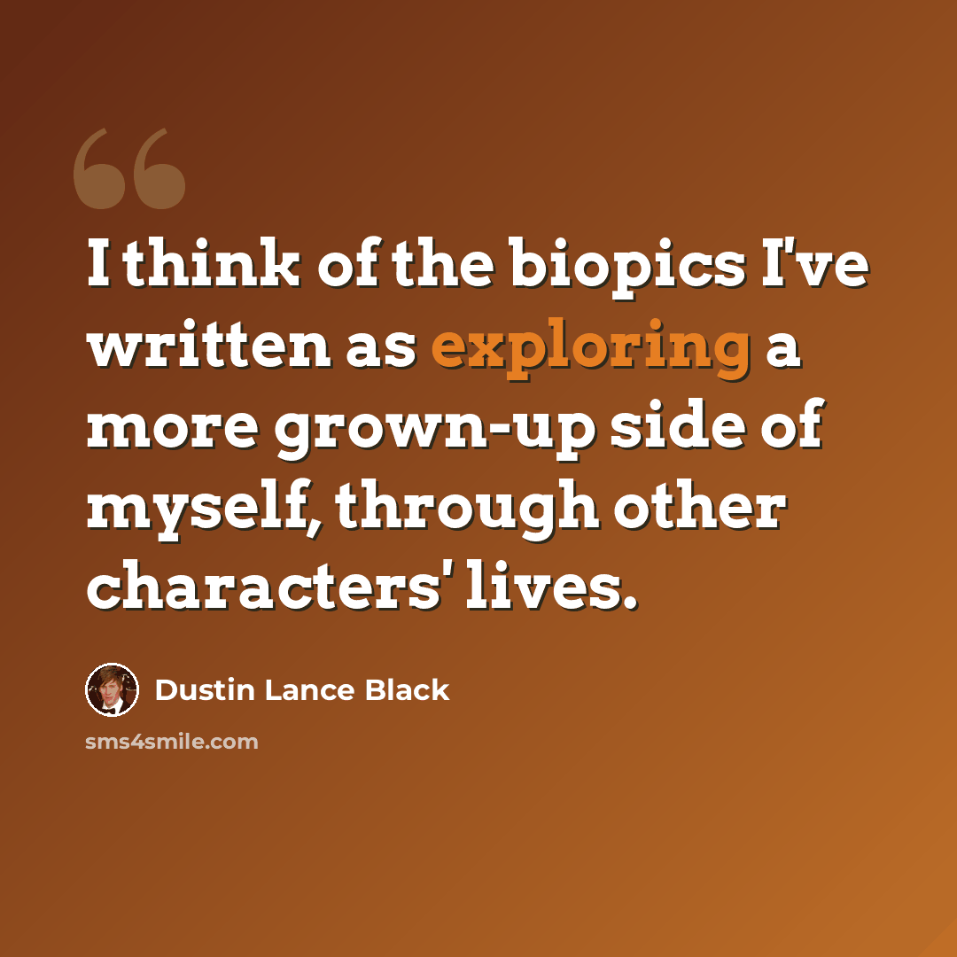 “I think of the biopics I've written as exploring a more grown-up side of myself, through other characters' lives.” quote by Dustin Lance Black