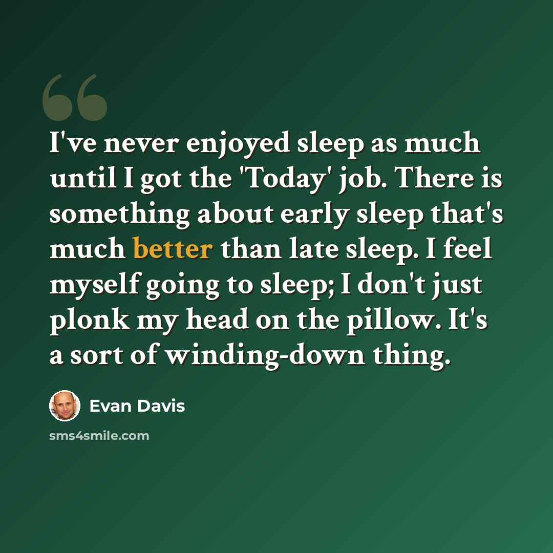 “I've never enjoyed sleep as much until I got the 'Today' job. There is something about early sleep that's much better than late sleep. I feel myself going to sleep; I don't just plonk my head on the pillow. It's a sort of winding-down thing.” quote by Evan Davis