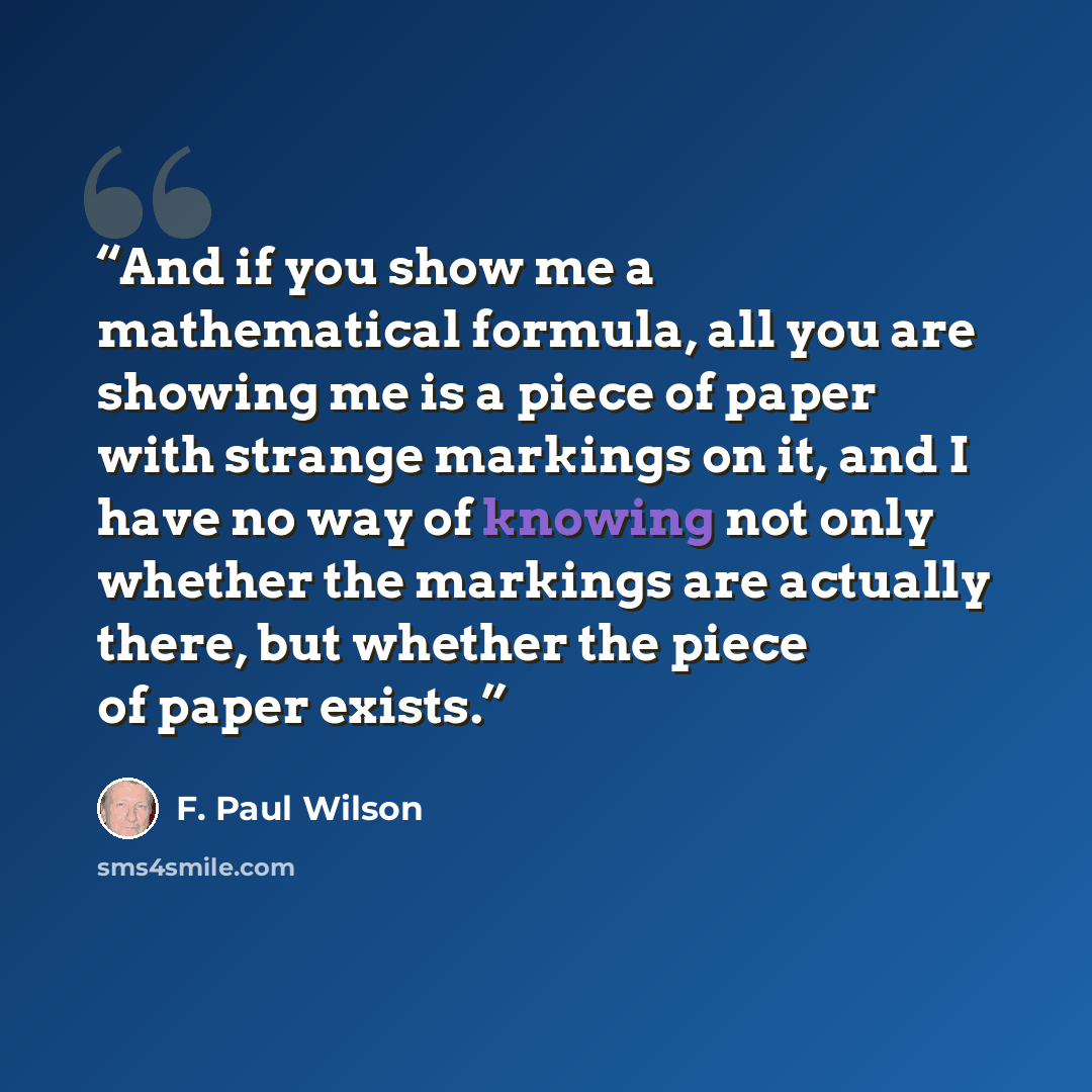 “And if you show me a mathematical formula, all you are showing me is a piece of paper with strange markings on it, and I have no way of knowing not only whether the markings are actually there, but whether the piece of paper exists.” quote by F. Paul Wilson