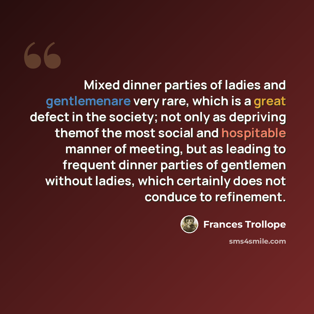 “Mixed dinner parties of ladies and gentlemenare very rare, which is a great defect in the society; not only as depriving themof the most social and hospitable manner of meeting, but as leading to frequent dinner parties of gentlemen without ladies, which certainly does not conduce to refinement.” quote by Frances Trollope
