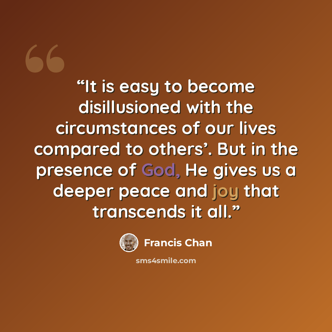 “It is easy to become disillusioned with the circumstances of our lives compared to others’. But in the presence of God, He gives us a deeper peace and joy that transcends it all.” quote by Francis Chan