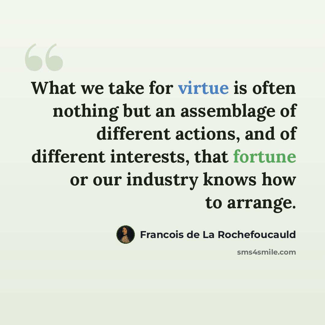 “What we take for virtue is often nothing but an assemblage of different actions, and of different interests, that fortune or our industry knows how to arrange.” quote by Francois de La Rochefoucauld