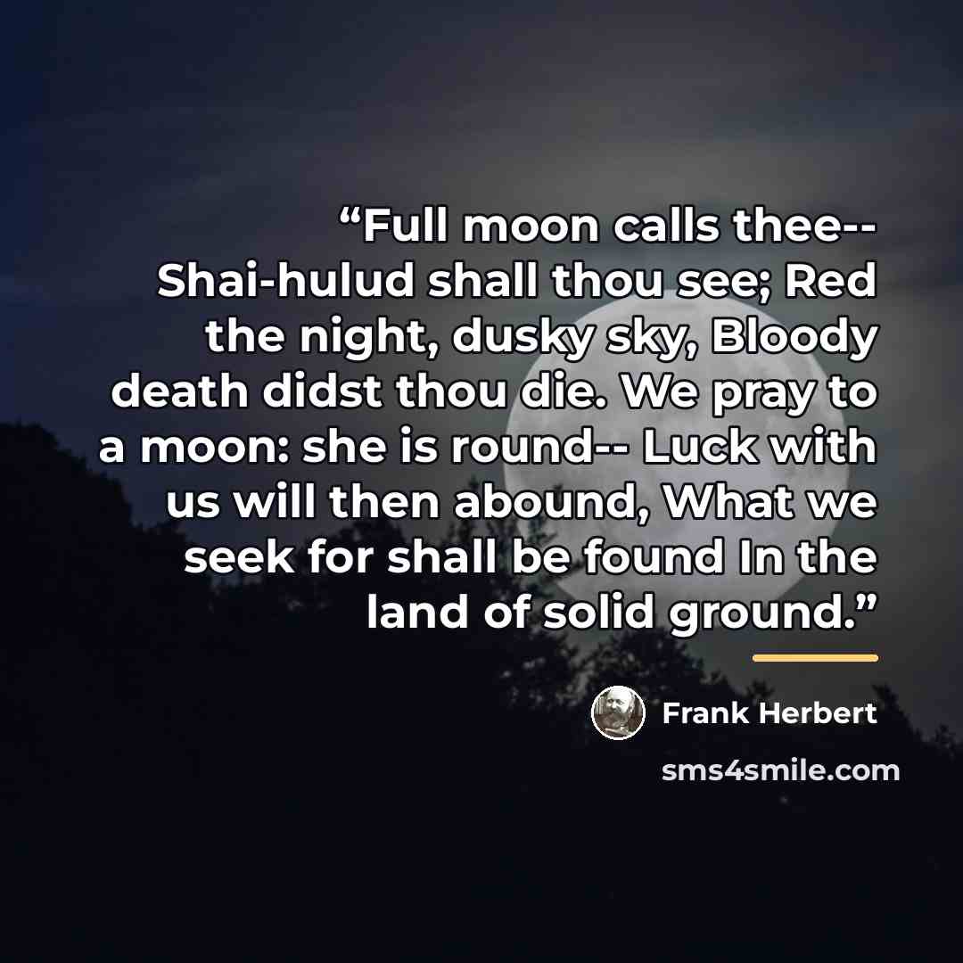 “Full moon calls thee-- Shai-hulud shall thou see; Red the night, dusky sky, Bloody death didst thou die. We pray to a moon: she is round-- Luck with us will then abound, What we seek for shall be found In the land of solid ground.” quote by Frank Herbert