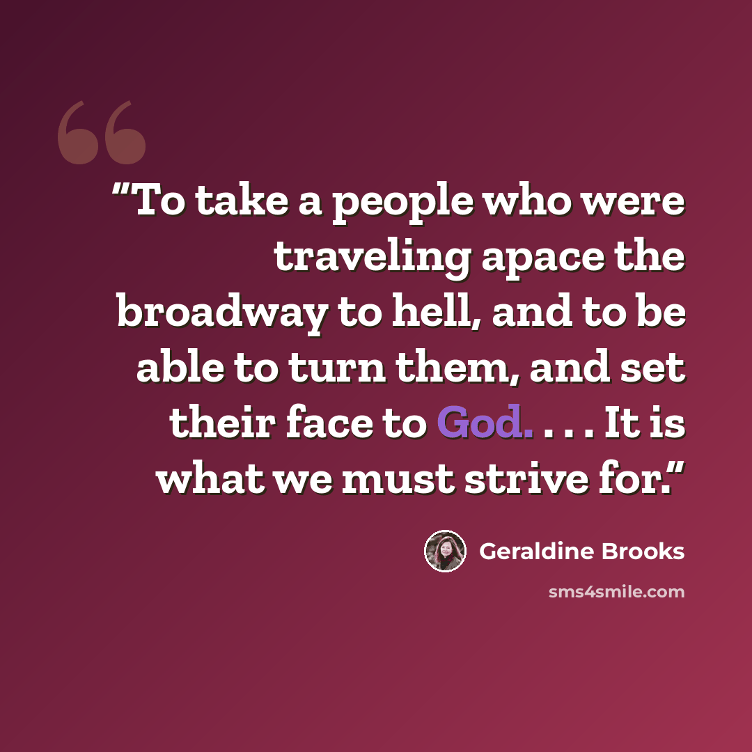 “To take a people who were traveling apace the broadway to hell, and to be able to turn them, and set their face to God. . . . It is what we must strive for.” quote by Geraldine Brooks