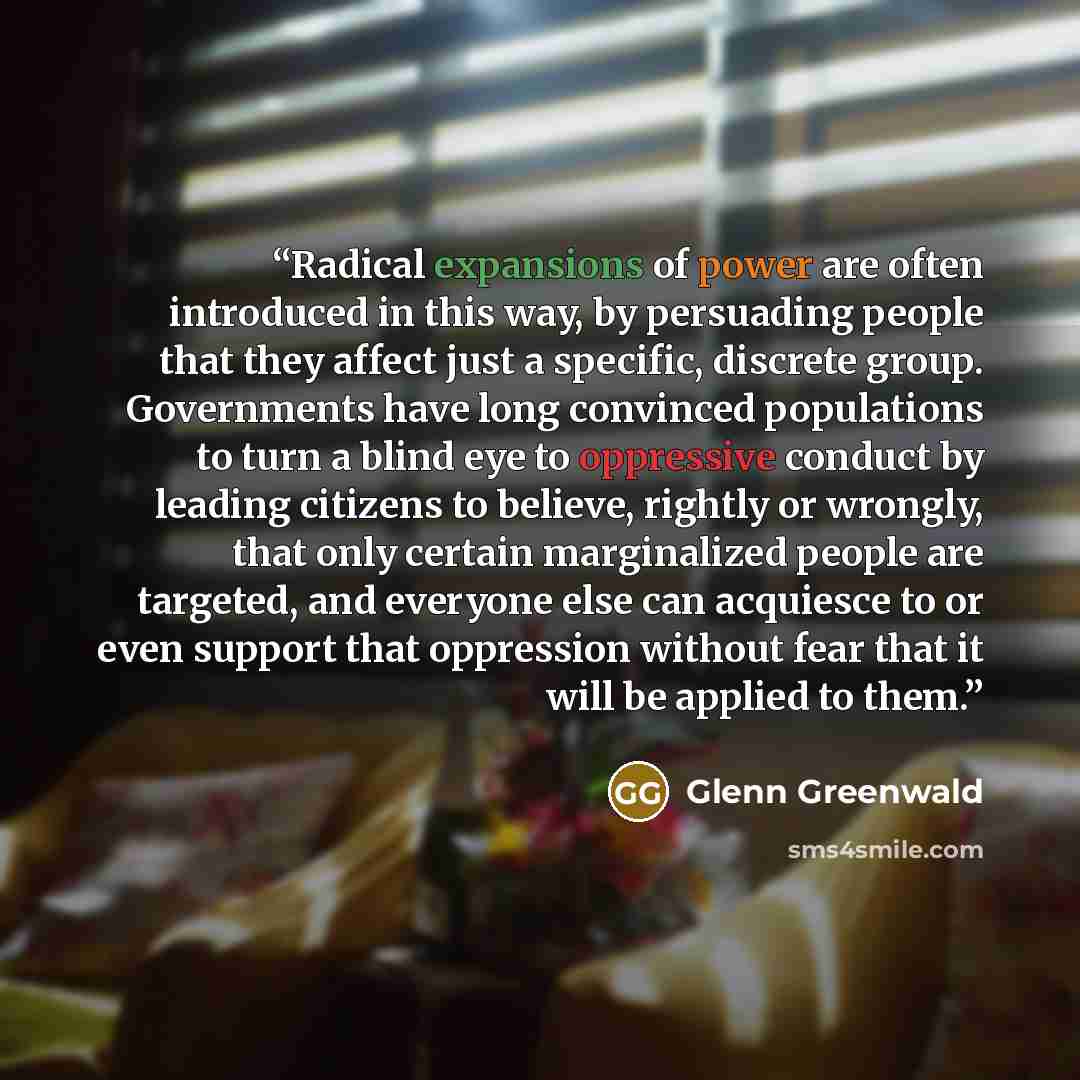 “Radical expansions of power are often introduced in this way, by persuading people that they affect just a specific, discrete group. Governments have long convinced populations to turn a blind eye to oppressive conduct by leading citizens to believe, rightly or wrongly, that only certain…” quote by Glenn Greenwald