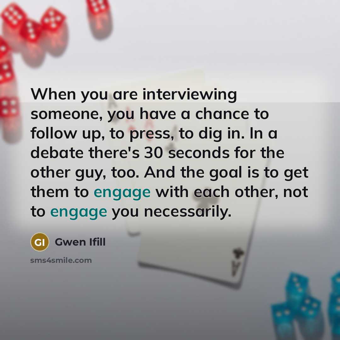 “When you are interviewing someone, you have a chance to follow up, to press, to dig in. In a debate there's 30 seconds for the other guy, too. And the goal is to get them to engage with each other, not to engage you necessarily.” quote by Gwen Ifill