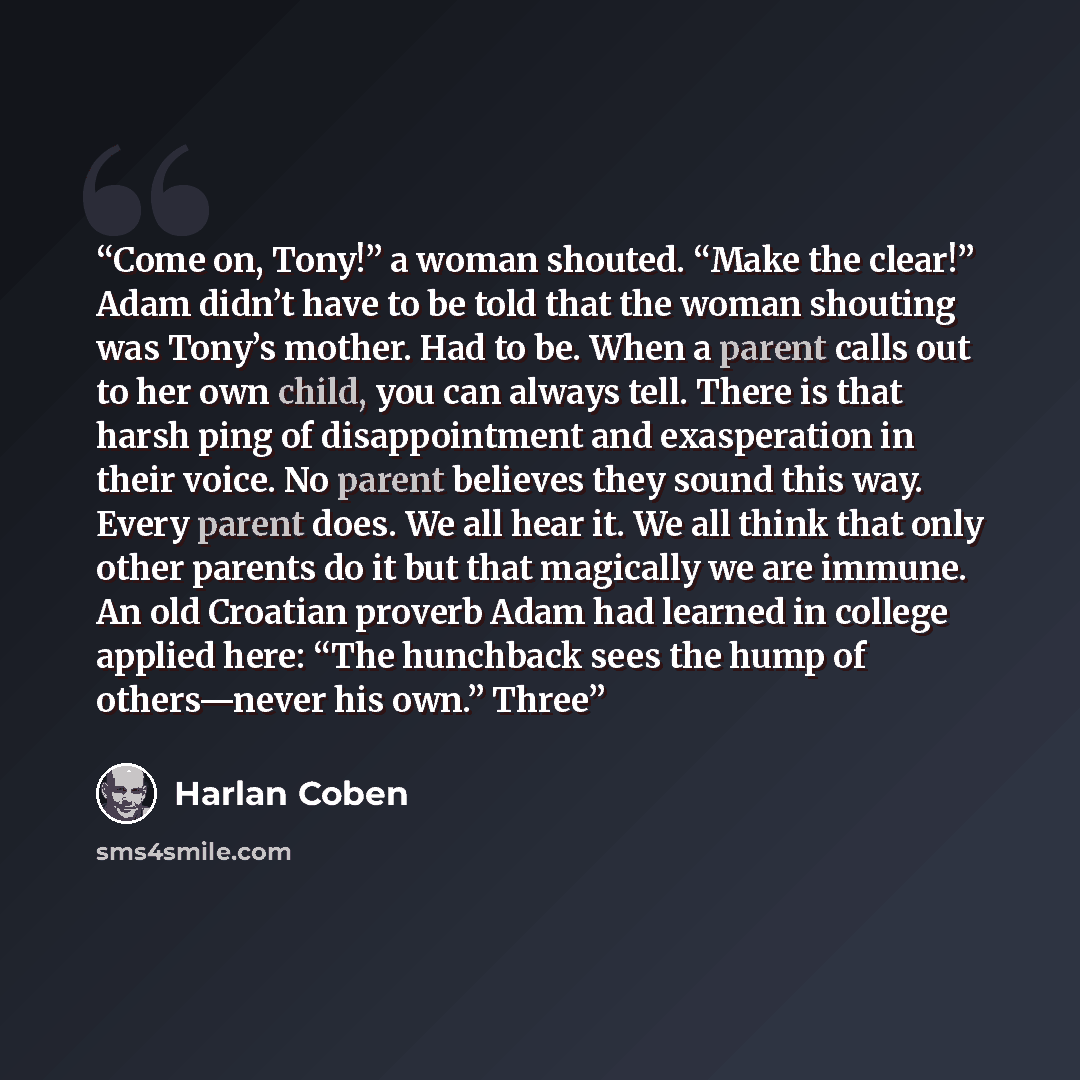 “Come on, Tony!” a woman shouted. “Make the clear!” Adam didn’t have to be told that the woman shouting was Tony’s mother. Had to be. When a parent calls out to her own child, you can always tell. There is that harsh ping of disappointment and exasperation in their voice. No parent believes they…” quote by Harlan Coben