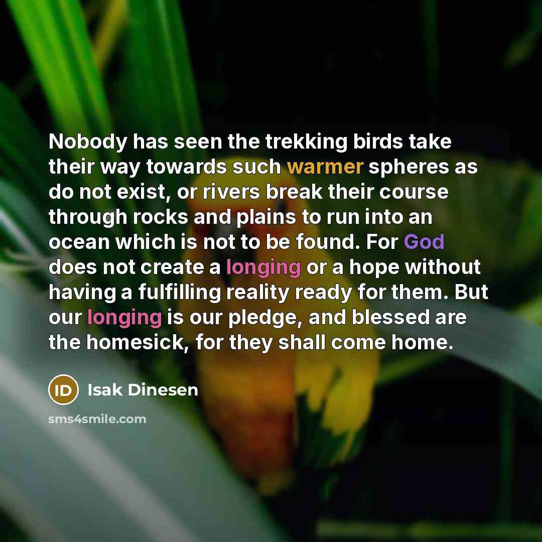 “Nobody has seen the trekking birds take their way towards such warmer spheres as do not exist, or rivers break their course through rocks and plains to run into an ocean which is not to be found. For God does not create a longing or a hope without having a fulfilling reality ready for them. But…” quote by Isak Dinesen