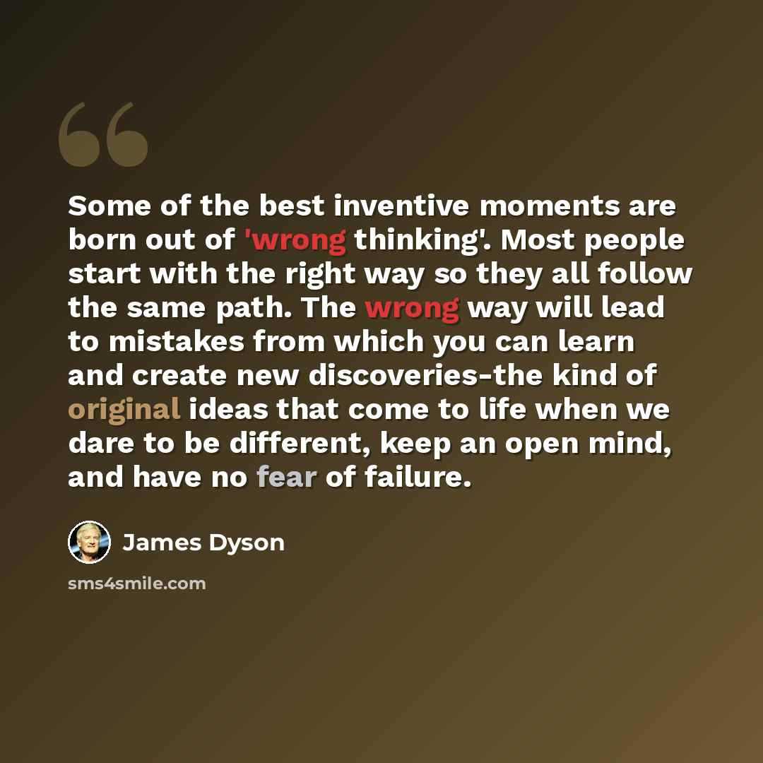 “Some of the best inventive moments are born out of 'wrong thinking'. Most people start with the right way so they all follow the same path. The wrong way will lead to mistakes from which you can learn and create new discoveries-the kind of original ideas that come to life when we dare to be…” quote by James Dyson