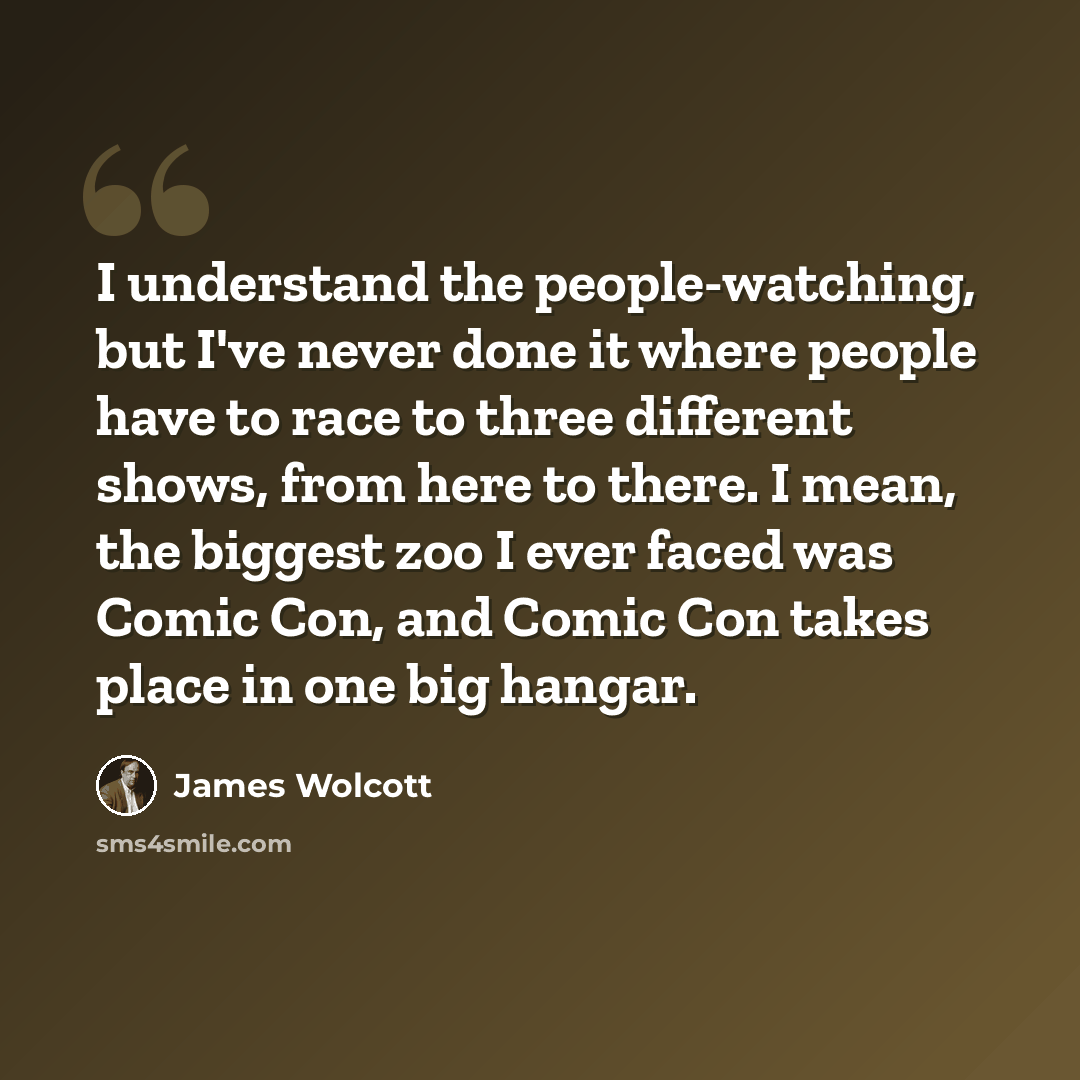 “I understand the people-watching, but I've never done it where people have to race to three different shows, from here to there. I mean, the biggest zoo I ever faced was Comic Con, and Comic Con takes place in one big hangar.” quote by James Wolcott