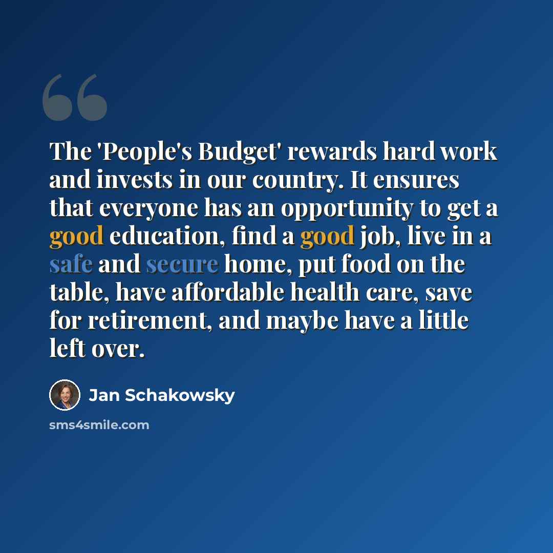 “The 'People's Budget' rewards hard work and invests in our country. It ensures that everyone has an opportunity to get a good education, find a good job, live in a safe and secure home, put food on the table, have affordable health care, save for retirement, and maybe have a little left over.” quote by Jan Schakowsky