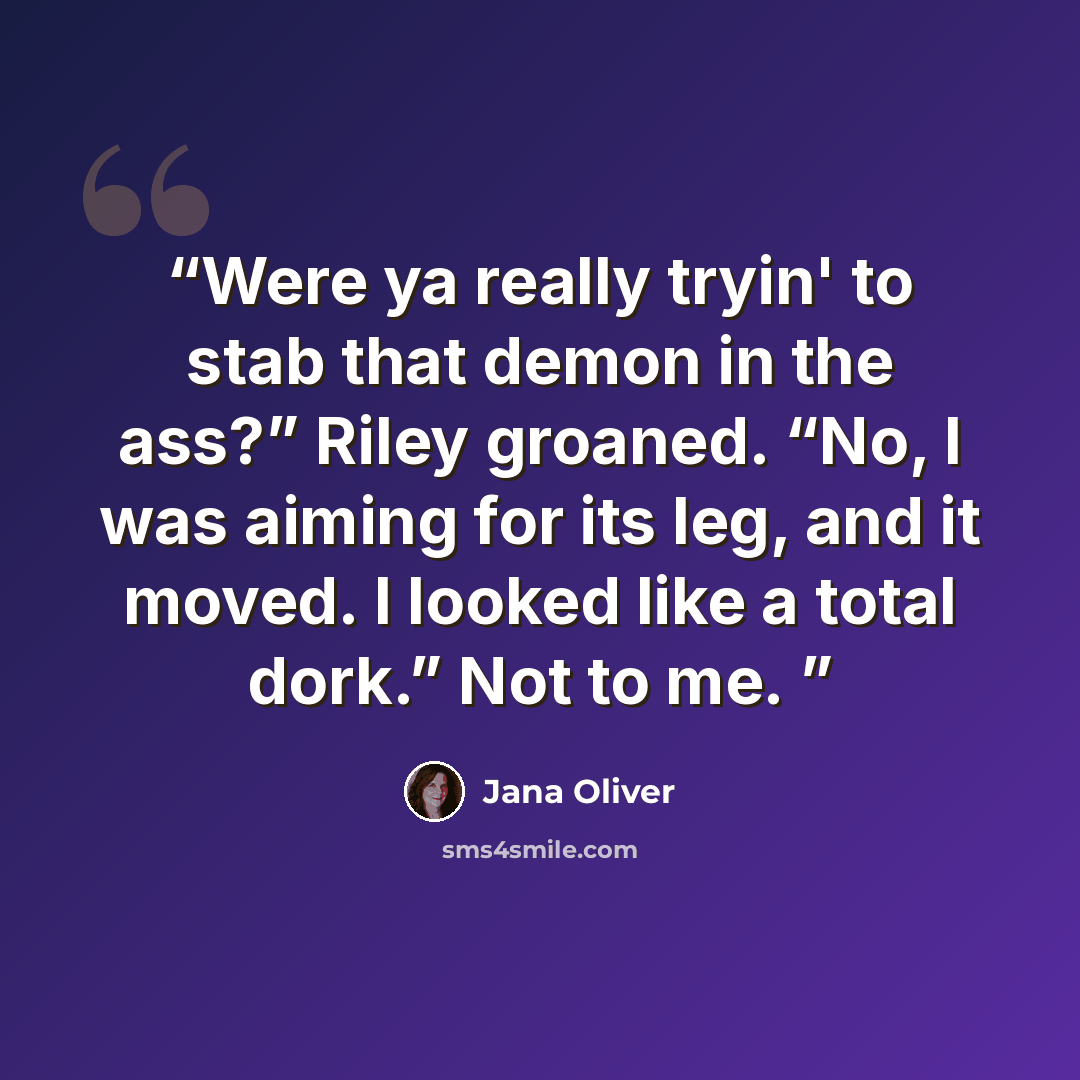 “Were ya really tryin' to stab that demon in the ass?” Riley groaned. “No, I was aiming for its leg, and it moved. I looked like a total dork.” Not to me.” quote by Jana Oliver