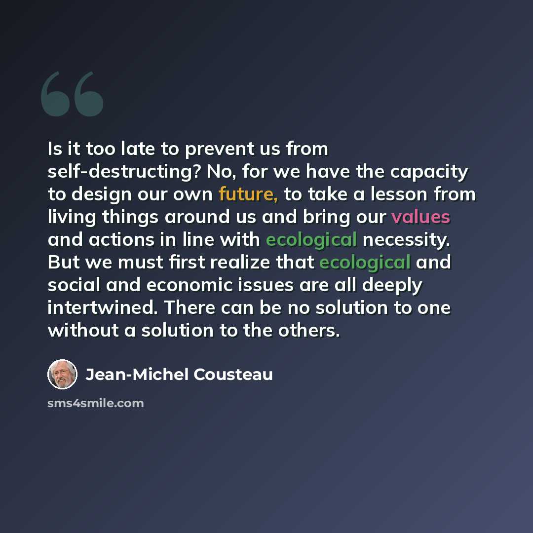 “Is it too late to prevent us from self-destructing? No, for we have the capacity to design our own future, to take a lesson from living things around us and bring our values and actions in line with ecological necessity. But we must first realize that ecological and social and economic issues are…” quote by Jean-Michel Cousteau