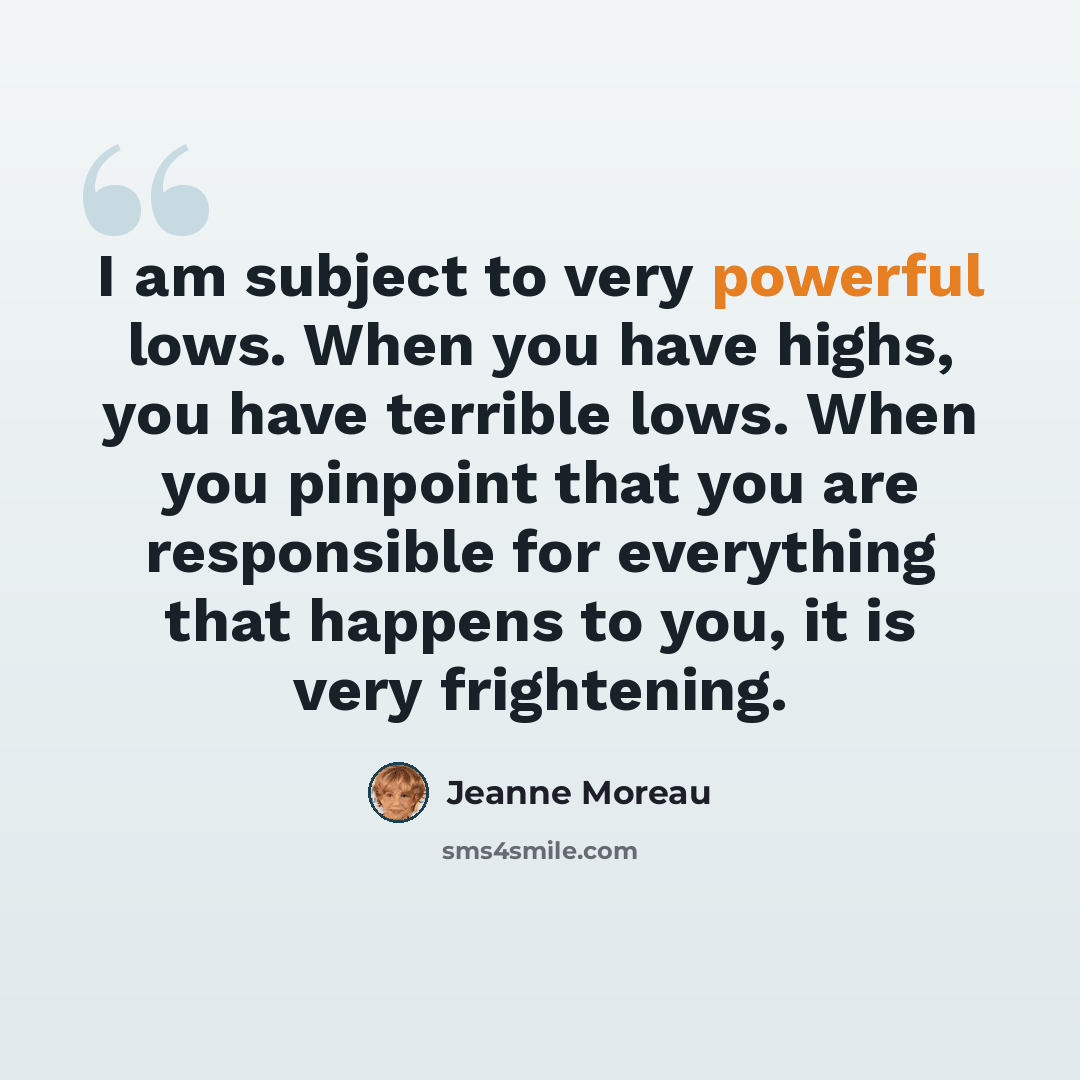 “I am subject to very powerful lows. When you have highs, you have terrible lows. When you pinpoint that you are responsible for everything that happens to you, it is very frightening.” quote by Jeanne Moreau