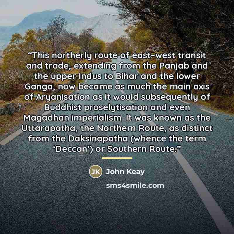 “This northerly route of east–west transit and trade, extending from the Panjab and the upper Indus to Bihar and the lower Ganga, now became as much the main axis of Aryanisation as it would subsequently of Buddhist proselytisation and even Magadhan imperialism. It was known as the Uttarapatha, the…” quote by John Keay