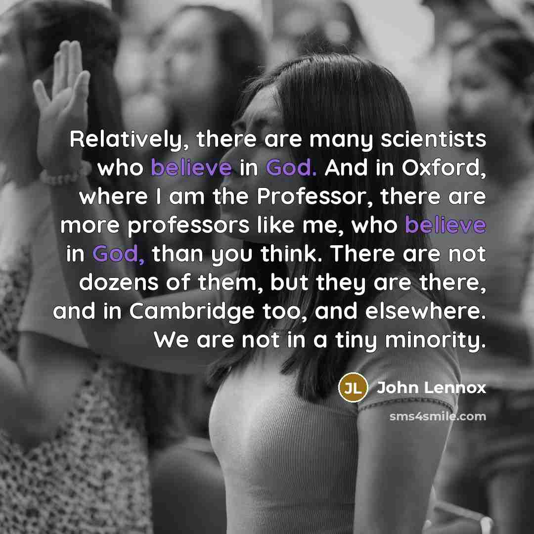 “Relatively, there are many scientists who believe in God. And in Oxford, where I am the Professor, there are more professors like me, who believe in God, than you think. There are not dozens of them, but they are there, and in Cambridge too, and elsewhere. We are not in a tiny minority.” quote by John Lennox