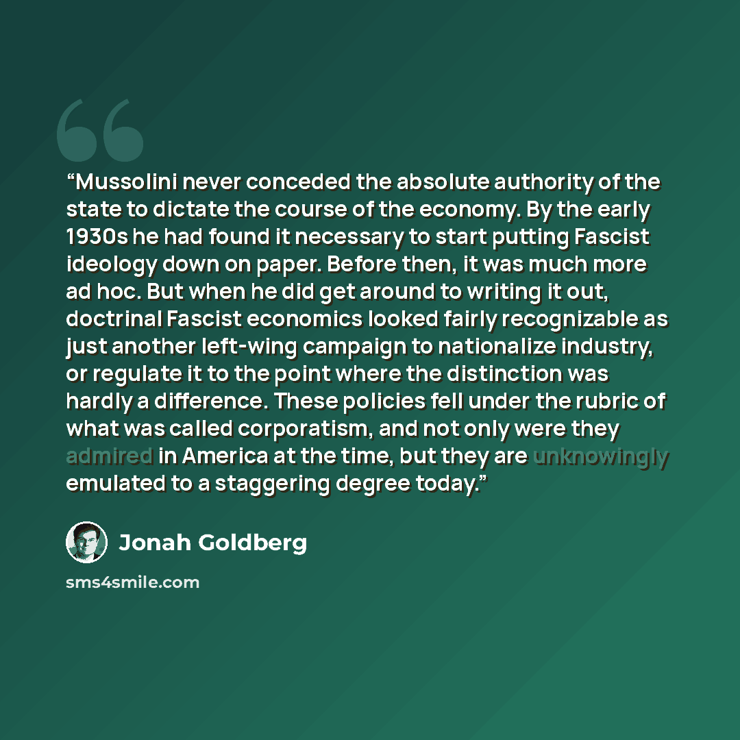 “Mussolini never conceded the absolute authority of the state to dictate the course of the economy. By the early 1930s he had found it necessary to start putting Fascist ideology down on paper. Before then, it was much more ad hoc. But when he did get around to writing it out, doctrinal Fascist…” quote by Jonah Goldberg