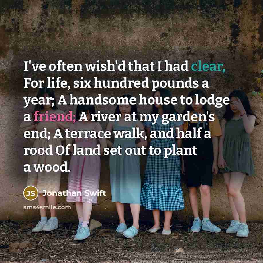 “I've often wish'd that I had clear, For life, six hundred pounds a year; A handsome house to lodge a friend; A river at my garden's end; A terrace walk, and half a rood Of land set out to plant a wood.” quote by Jonathan Swift
