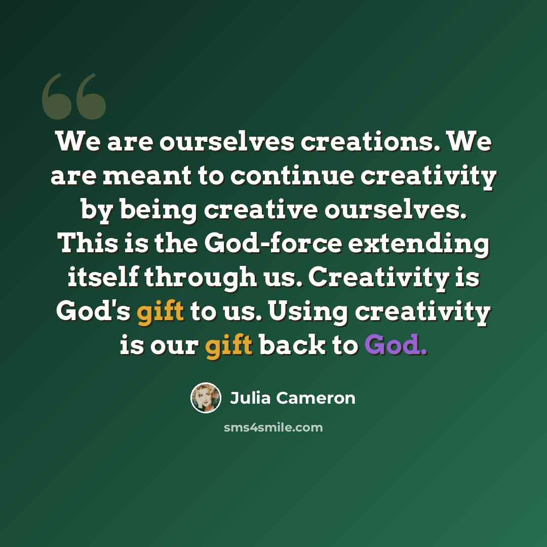 “We are ourselves creations. We are meant to continue creativity by being creative ourselves. This is the God-force extending itself through us. Creativity is God's gift to us. Using creativity is our gift back to God.” quote by Julia Cameron