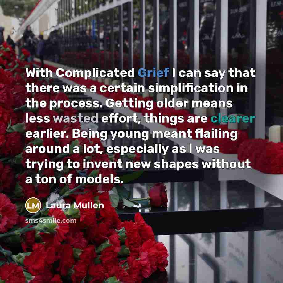 “With Complicated Grief I can say that there was a certain simplification in the process. Getting older means less wasted effort, things are clearer earlier. Being young meant flailing around a lot, especially as I was trying to invent new shapes without a ton of models.” quote by Laura Mullen