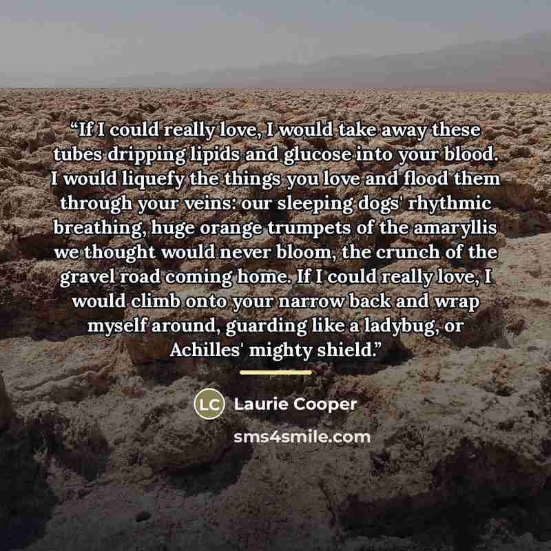 “If I could really love, I would take away these tubes dripping lipids and glucose into your blood. I would liquefy the things you love and flood them through your veins: our sleeping dogs' rhythmic breathing, huge orange trumpets of the amaryllis we thought would never bloom, the crunch of the…” quote by Laurie Cooper