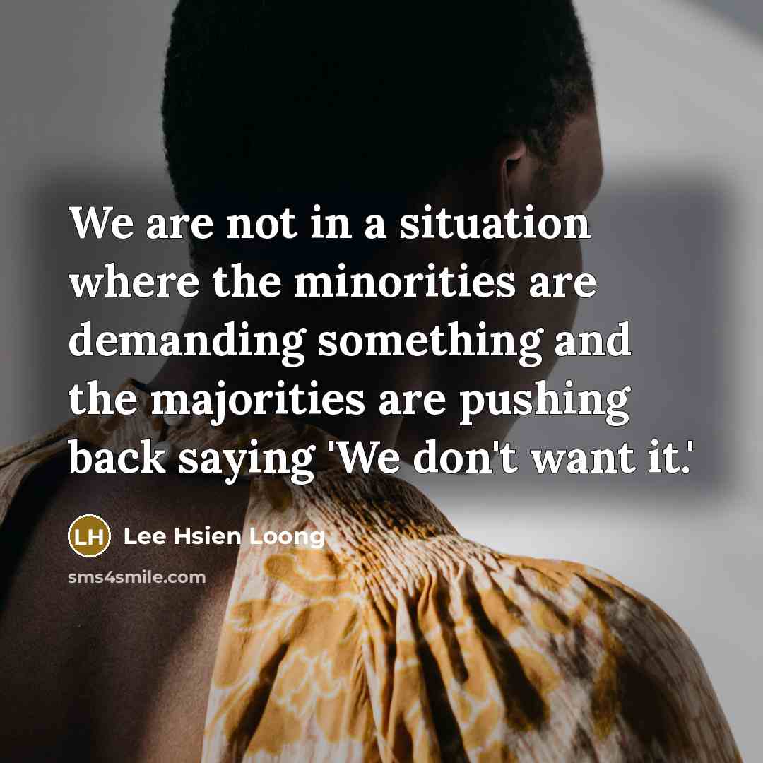 “We are not in a situation where the minorities are demanding something and the majorities are pushing back saying 'We don't want it.'” quote by Lee Hsien Loong