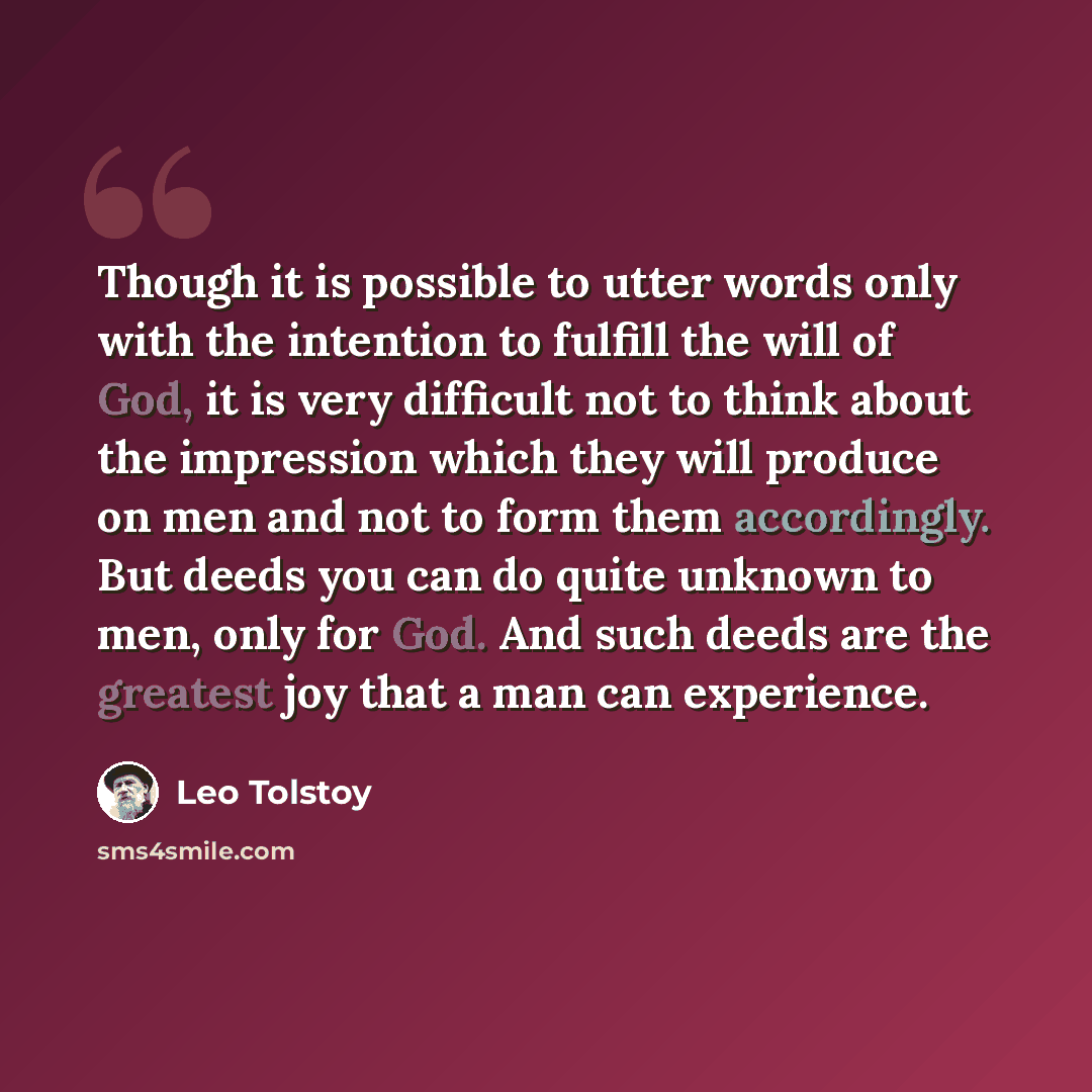 “Though it is possible to utter words only with the intention to fulfill the will of God, it is very difficult not to think about the impression which they will produce on men and not to form them accordingly. But deeds you can do quite unknown to men, only for God. And such deeds are the greatest…” quote by Leo Tolstoy