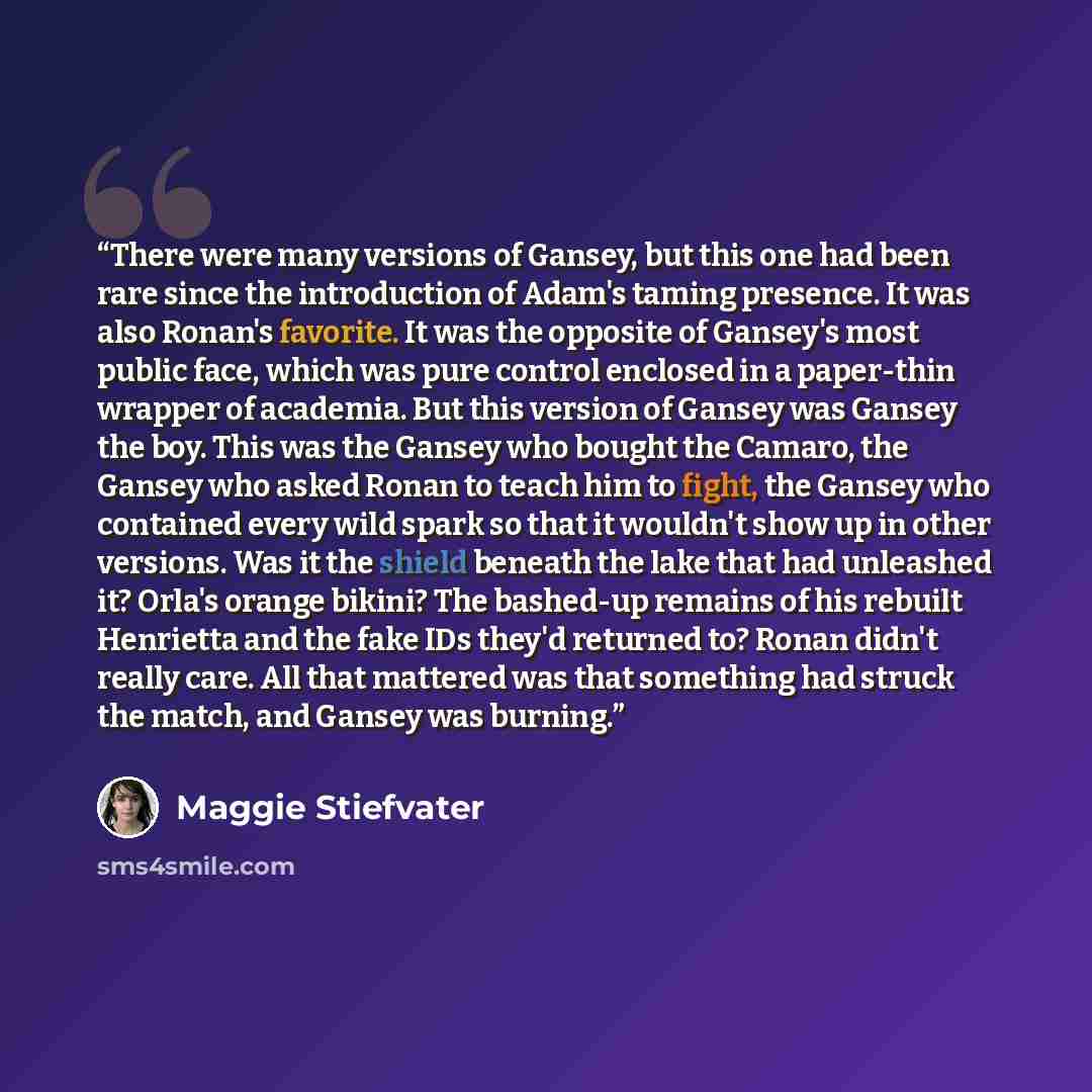 “There were many versions of Gansey, but this one had been rare since the introduction of Adam's taming presence. It was also Ronan's favorite. It was the opposite of Gansey's most public face, which was pure control enclosed in a paper-thin wrapper of academia. But this version of Gansey was…” quote by Maggie Stiefvater