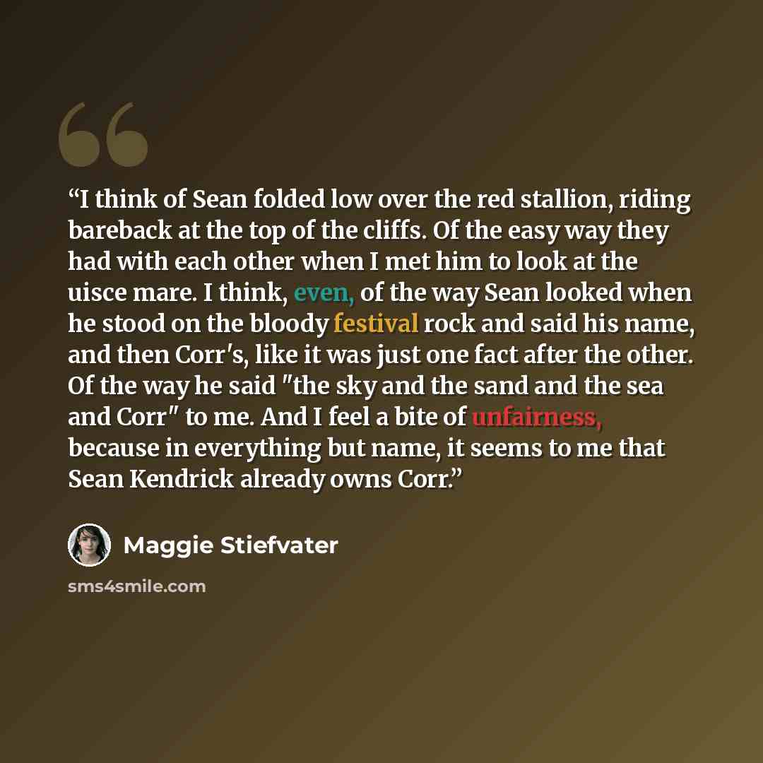 “I think of Sean folded low over the red stallion, riding bareback at the top of the cliffs. Of the easy way they had with each other when I met him to look at the uisce mare. I think, even, of the way Sean looked when he stood on the bloody festival rock and said his name, and then Corr's, like it…” quote by Maggie Stiefvater