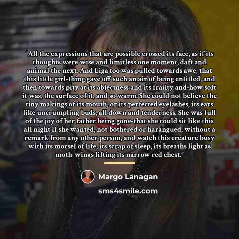“All the expressions that are possible crossed its face, as if its thoughts were wise and limitless one moment, daft and animal the next. And Liga too was pulled towards awe, that this little girl-thing gave off such an air of being entitled, and then towards pity at its abjectness and its frailty…” quote by Margo Lanagan