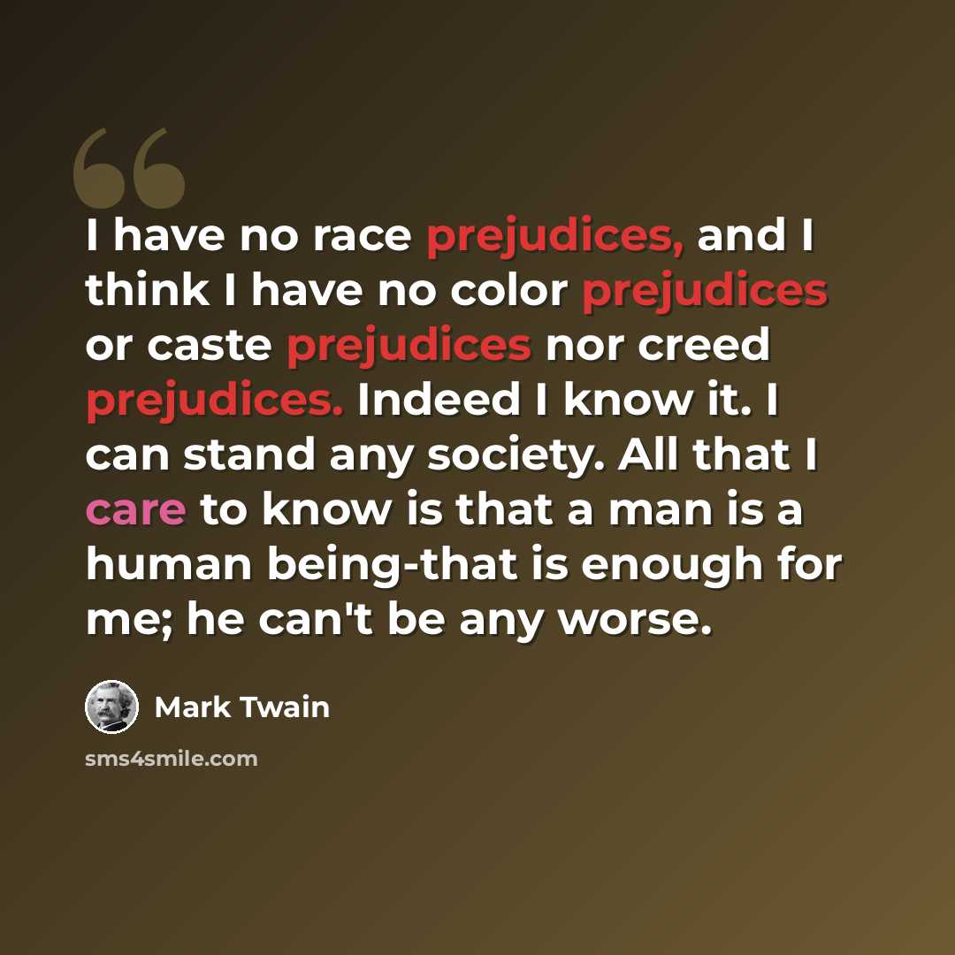 “I have no race prejudices, and I think I have no color prejudices or caste prejudices nor creed prejudices. Indeed I know it. I can stand any society. All that I care to know is that a man is a human being-that is enough for me; he can't be any worse.” quote by Mark Twain