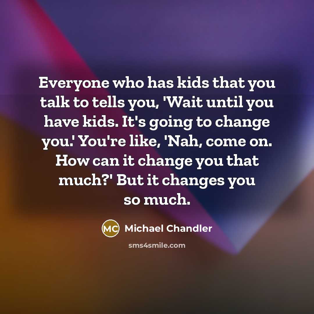 “Everyone who has kids that you talk to tells you, 'Wait until you have kids. It's going to change you.' You're like, 'Nah, come on. How can it change you that much?' But it changes you so much.” quote by Michael Chandler