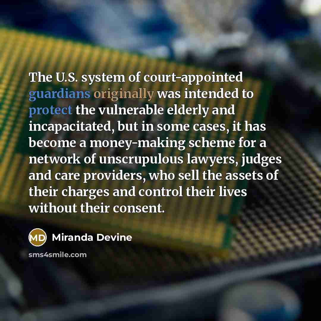 “The U.S. system of court-appointed guardians originally was intended to protect the vulnerable elderly and incapacitated, but in some cases, it has become a money-making scheme for a network of unscrupulous lawyers, judges and care providers, who sell the assets of their charges and control their…” quote by Miranda Devine