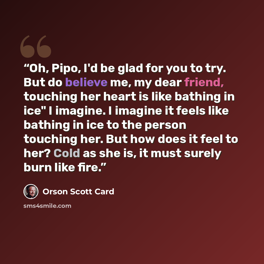 “Oh, Pipo, I'd be glad for you to try. But do believe me, my dear friend, touching her heart is like bathing in ice" I imagine. I imagine it feels like bathing in ice to the person touching her. But how does it feel to her? Cold as she is, it must surely burn like fire.” quote by Orson Scott Card